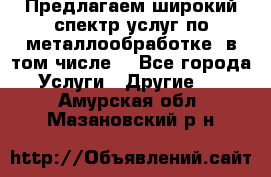 Предлагаем широкий спектр услуг по металлообработке, в том числе: - Все города Услуги » Другие   . Амурская обл.,Мазановский р-н